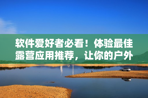 軟件愛好者必看！體驗最佳露營應(yīng)用推薦，讓你的戶外之旅更加便利