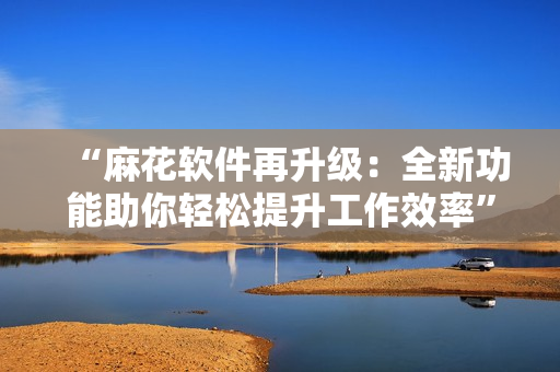 “麻花軟件再升級(jí)：全新功能助你輕松提升工作效率”