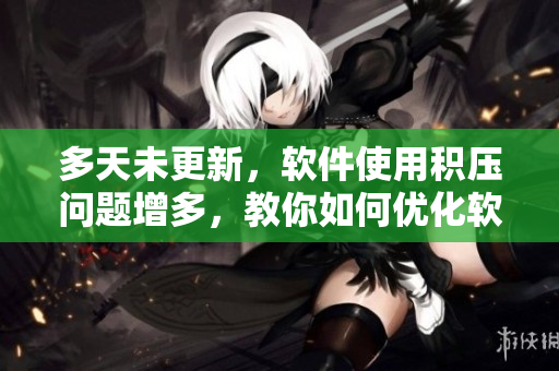 多天未更新，軟件使用積壓問題增多，教你如何優(yōu)化軟件并避免卡頓！