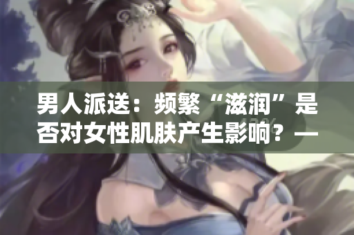 男人派送：頻繁“滋潤(rùn)”是否對(duì)女性肌膚產(chǎn)生影響？——軟件行業(yè)解析