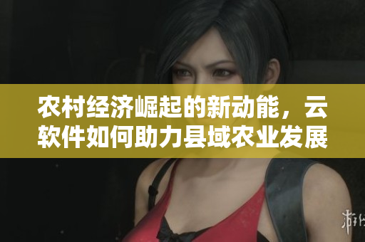 農(nóng)村經(jīng)濟崛起的新動能，云軟件如何助力縣域農(nóng)業(yè)發(fā)展？