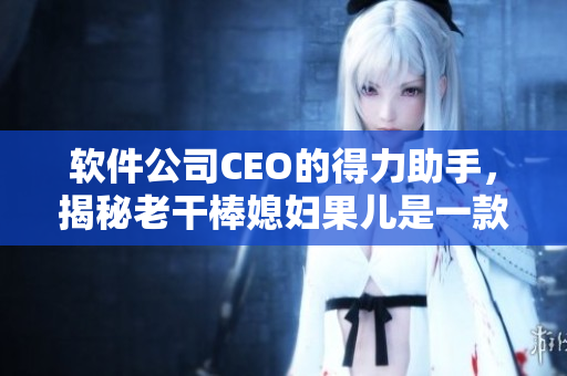 軟件公司CEO的得力助手，揭秘老干棒媳婦果兒是一款智能辦公軟件
