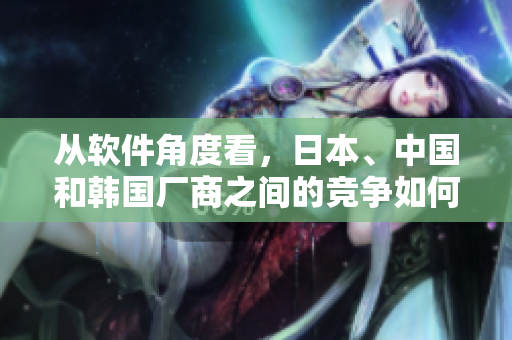 從軟件角度看，日本、中國和韓國廠商之間的競爭如何？