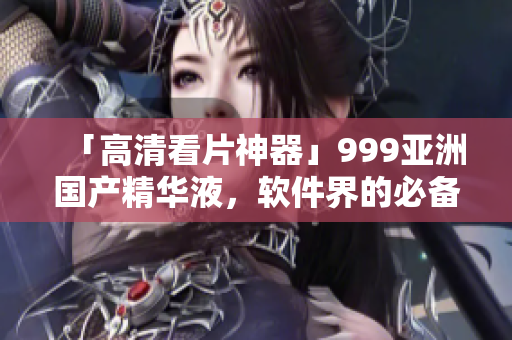 「高清看片神器」999亞洲國產(chǎn)精華液，軟件界的必備良藥!