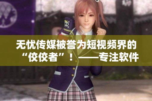 無憂傳媒被譽為短視頻界的“佼佼者”！——專注軟件領(lǐng)域的老牌編輯