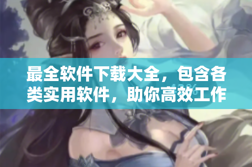 最全軟件下載大全，包含各類實(shí)用軟件，助你高效工作、輕松娛樂