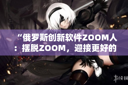 “俄羅斯創(chuàng)新軟件ZOOM人：擺脫ZOOM，迎接更好的視頻會(huì)議體驗(yàn)”