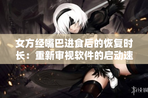 女方經(jīng)嘴巴進食后的恢復(fù)時長：重新審視軟件的啟動速度