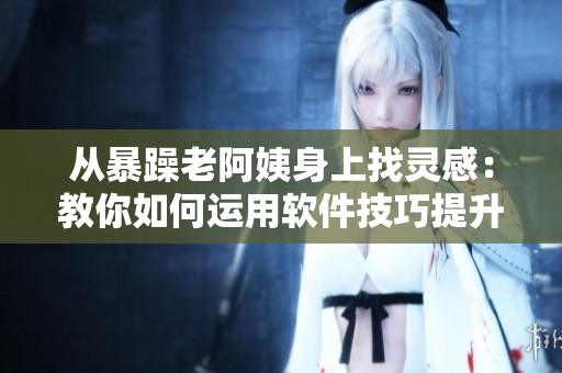 從暴躁老阿姨身上找靈感：教你如何運用軟件技巧提升效率！