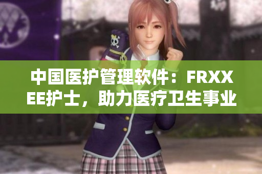 中國(guó)醫(yī)護(hù)管理軟件：FRXXEE護(hù)士，助力醫(yī)療衛(wèi)生事業(yè)現(xiàn)代化