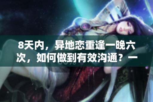 8天內(nèi)，異地戀重逢一晚六次，如何做到有效溝通？一款軟件助你實(shí)現(xiàn)！