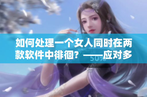 如何處理一個(gè)女人同時(shí)在兩款軟件中徘徊？——應(yīng)對(duì)多軟件選擇困難的建議