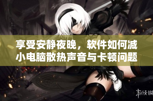 享受安靜夜晚，軟件如何減小電腦散熱聲音與卡頓問題？——優(yōu)化技巧剖析