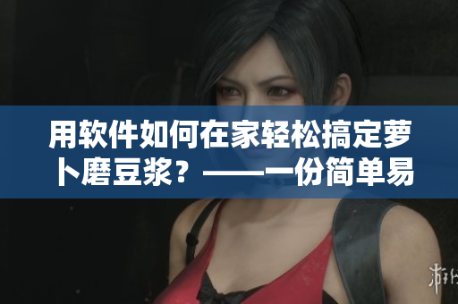 用軟件如何在家輕松搞定蘿卜磨豆?jié){？——一份簡單易用的指南