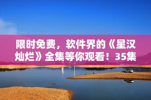 限時(shí)免費(fèi)，軟件界的《星漢燦爛》全集等你觀看！35集完整版火熱上線！