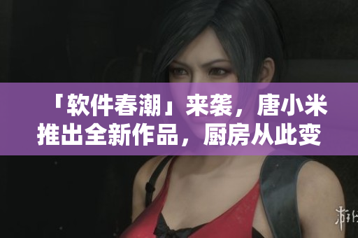 「軟件春潮」來(lái)襲，唐小米推出全新作品，廚房從此變成了更智能的地方！
