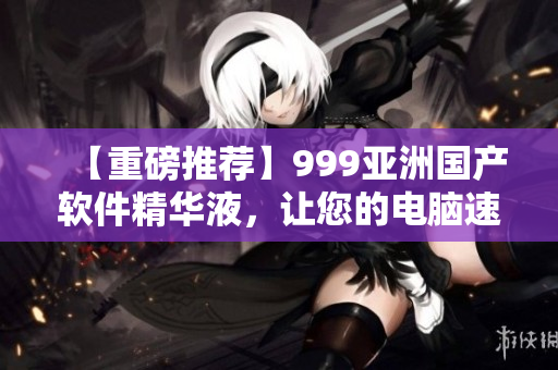 【重磅推薦】999亞洲國產(chǎn)軟件精華液，讓您的電腦速度更快！