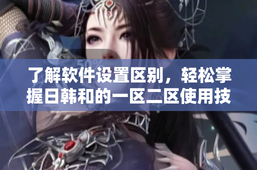了解軟件設(shè)置區(qū)別，輕松掌握日韓和的一區(qū)二區(qū)使用技巧