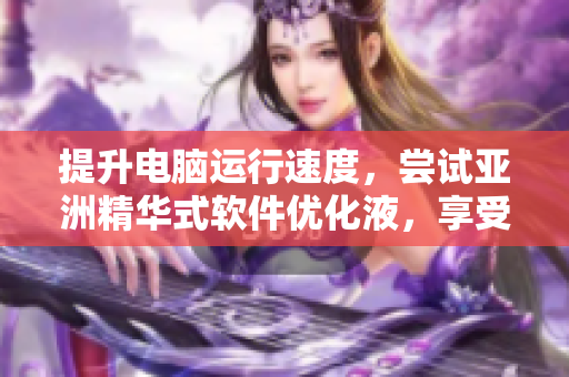 提升電腦運行速度，嘗試亞洲精華式軟件優(yōu)化液，享受高效福利