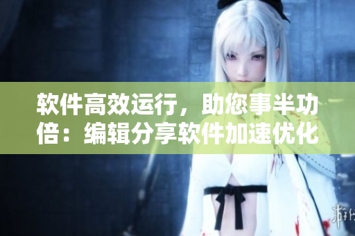 軟件高效運(yùn)行，助您事半功倍：編輯分享軟件加速優(yōu)化技巧