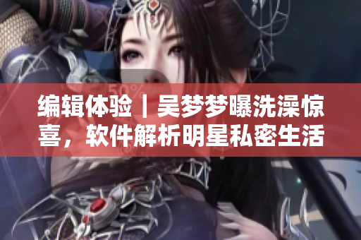 編輯體驗｜吳夢夢曝洗澡驚喜，軟件解析明星私密生活