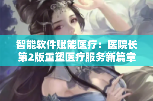 智能軟件賦能醫(yī)療：醫(yī)院長(zhǎng)第2版重塑醫(yī)療服務(wù)新篇章