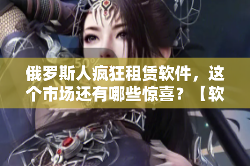 俄羅斯人瘋狂租賃軟件，這個(gè)市場還有哪些驚喜？【軟文編輯筆記】
