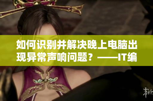 如何識別并解決晚上電腦出現(xiàn)異常聲響問題？——IT編輯分享心得