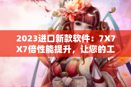 2023進口新款軟件：7X7X7倍性能提升，讓您的工作效率突破天際！