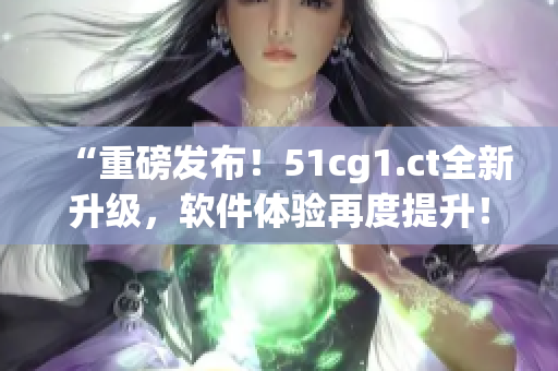 “重磅發(fā)布！51cg1.ct全新升級，軟件體驗再度提升！”