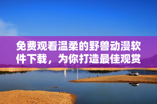 免費觀看溫柔的野獸動漫軟件下載，為你打造最佳觀賞體驗！