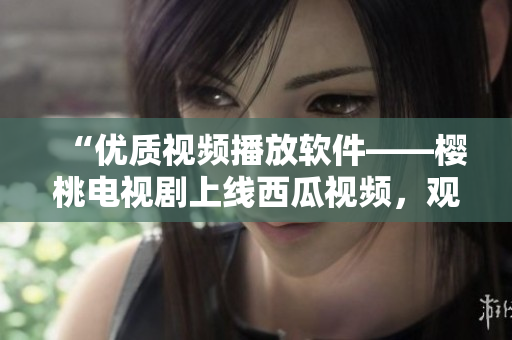 “優(yōu)質(zhì)視頻播放軟件——櫻桃電視劇上線西瓜視頻，觀影新體驗(yàn)”