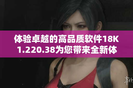體驗卓越的高品質(zhì)軟件18K1.220.38為您帶來全新體驗