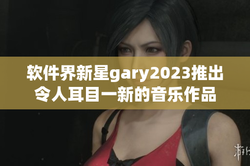軟件界新星gary2023推出令人耳目一新的音樂作品
