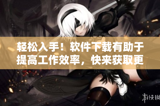 輕松入手！軟件下載有助于提高工作效率，快來獲取更多使用技巧