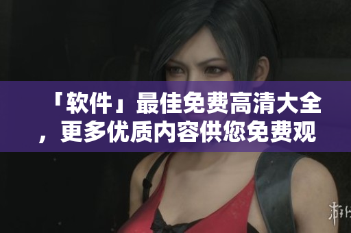 「軟件」最佳免費高清大全，更多優(yōu)質(zhì)內(nèi)容供您免費觀看！