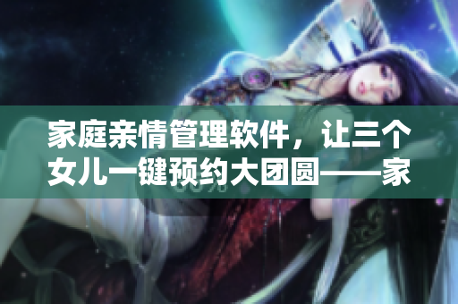 家庭親情管理軟件，讓三個(gè)女兒一鍵預(yù)約大團(tuán)圓——家庭團(tuán)圓從此變得輕松便利