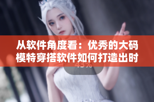 從軟件角度看：優(yōu)秀的大碼模特穿搭軟件如何打造出時(shí)尚美麗？