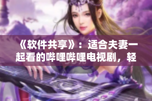《軟件共享》：適合夫妻一起看的嗶哩嗶哩電視劇，輕松玩轉(zhuǎn)軟件應(yīng)用