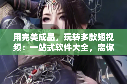 用完美成品，玩轉(zhuǎn)多款短視頻：一站式軟件大全，離你的手機僅一下載距離！