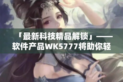 「最新科技精品解鎖」——軟件產(chǎn)品WK5777將助你輕松玩轉(zhuǎn)科技世界！