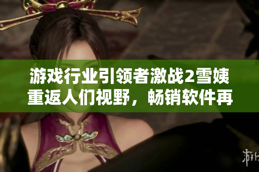游戲行業(yè)引領(lǐng)者激戰(zhàn)2雪姨重返人們視野，暢銷(xiāo)軟件再現(xiàn)輝煌成就
