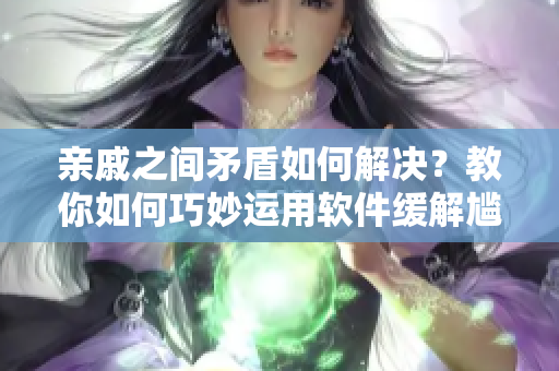 親戚之間矛盾如何解決？教你如何巧妙運(yùn)用軟件緩解尷尬！