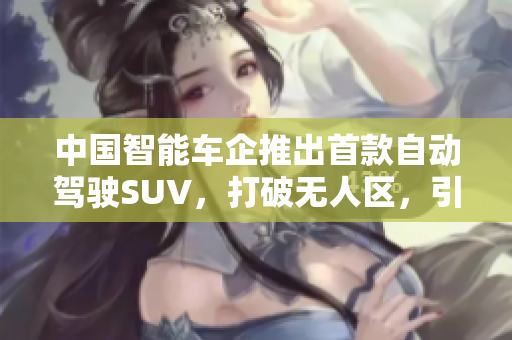 中國智能車企推出首款自動(dòng)駕駛SUV，打破無人區(qū)，引領(lǐng)軟件行業(yè)新潮流！