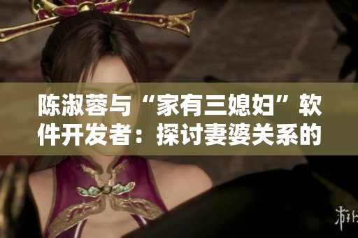 陳淑蓉與“家有三媳婦”軟件開發(fā)者：探討妻婆關(guān)系的真正含義