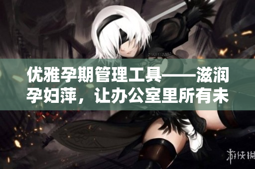 優(yōu)雅孕期管理工具——滋潤孕婦萍，讓辦公室里所有未婚女性都喜歡