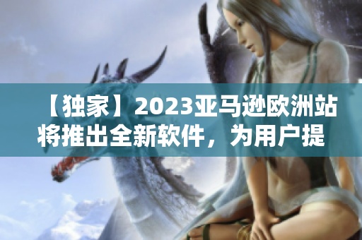 【獨家】2023亞馬遜歐洲站將推出全新軟件，為用戶提供更便捷的購物體驗