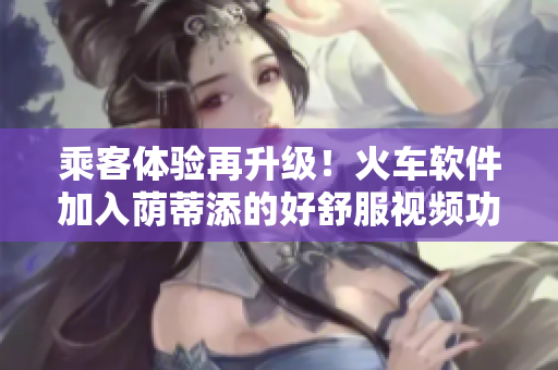 乘客體驗(yàn)再升級(jí)！火車軟件加入蔭蒂添的好舒服視頻功能