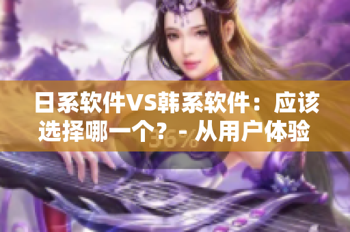 日系軟件VS韓系軟件：應(yīng)該選擇哪一個(gè)？- 從用戶(hù)體驗(yàn)和實(shí)用性出發(fā)進(jìn)行比較