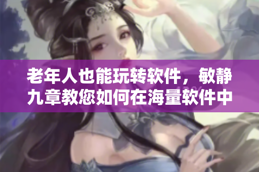 老年人也能玩轉(zhuǎn)軟件，敏靜九章教您如何在海量軟件中游刃有余